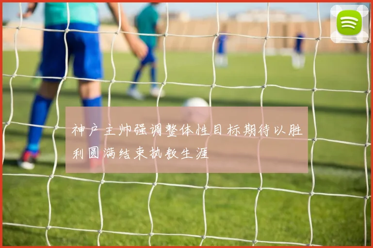 神户主帅强调整体性目标期待以胜利圆满结束执教生涯