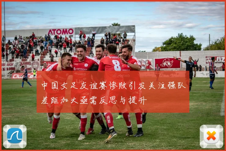 中国女足友谊赛惨败引发关注强队差距加大亟需反思与提升