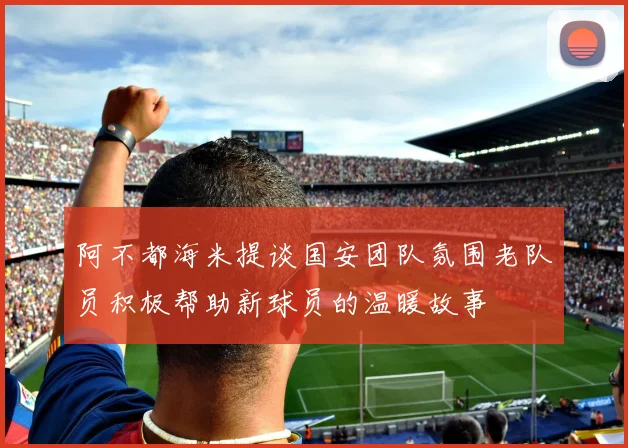 阿不都海米提谈国安团队氛围老队员积极帮助新球员的温暖故事