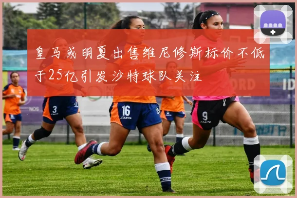 皇马或明夏出售维尼修斯标价不低于25亿引发沙特球队关注