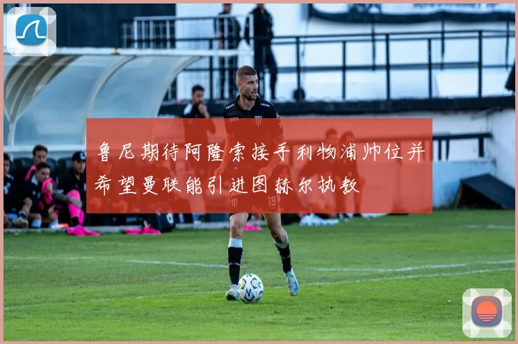 鲁尼期待阿隆索接手利物浦帅位并希望曼联能引进图赫尔执教