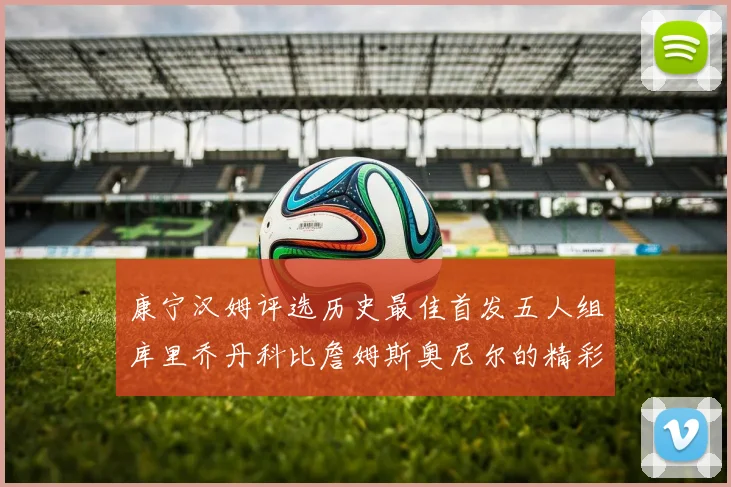 康宁汉姆评选历史最佳首发五人组库里乔丹科比詹姆斯奥尼尔的精彩分析