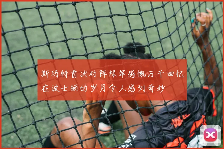斯玛特首次对阵绿军感慨万千回忆在波士顿的岁月令人感到奇妙