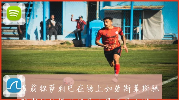 基翁称萨利巴在场上如劳斯莱斯驰骋期待他提升领导力展现更大潜力