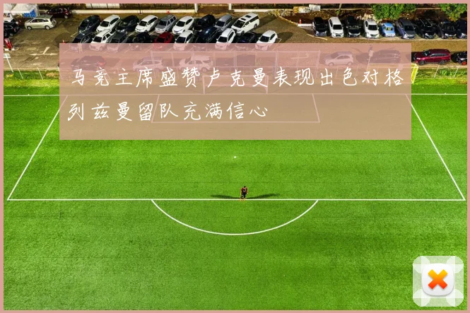 马竞主席盛赞卢克曼表现出色对格列兹曼留队充满信心