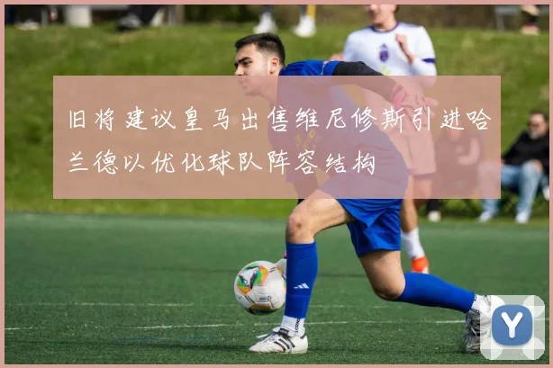 旧将建议皇马出售维尼修斯引进哈兰德以优化球队阵容结构