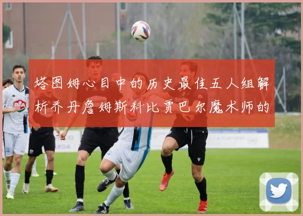 塔图姆心目中的历史最佳五人组解析乔丹詹姆斯科比贾巴尔魔术师的传奇魅力