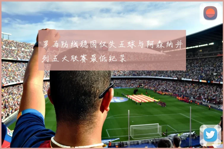 罗马防线稳固仅失五球与阿森纳并列五大联赛最低纪录