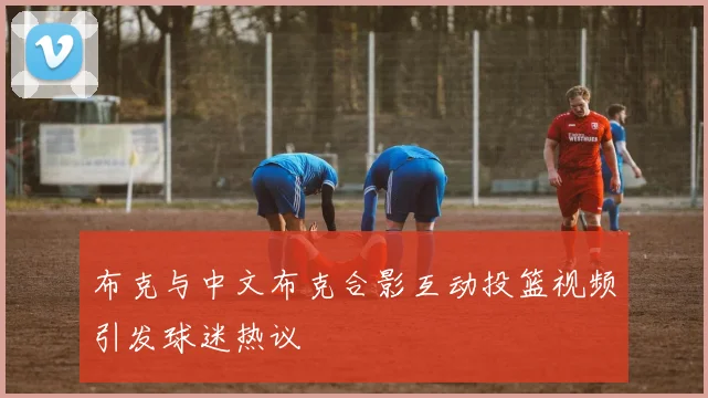 布克与中文布克合影互动投篮视频引发球迷热议