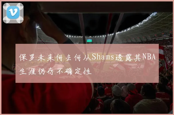 保罗未来何去何从Shams透露其NBA生涯仍存不确定性
