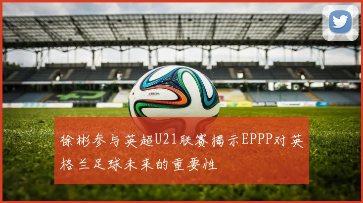 徐彬参与英超U21联赛揭示EPPP对英格兰足球未来的重要性