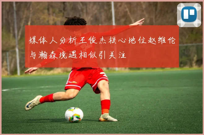媒体人分析王俊杰核心地位赵维伦与瀚森境遇相似引关注