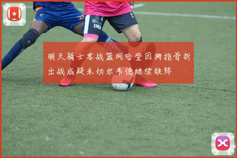 明天骑士客战篮网哈登因拇指骨折出战成疑米切尔韦德继续缺阵
