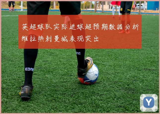 英超球队实际进球超预期数据分析维拉热刺曼城表现突出