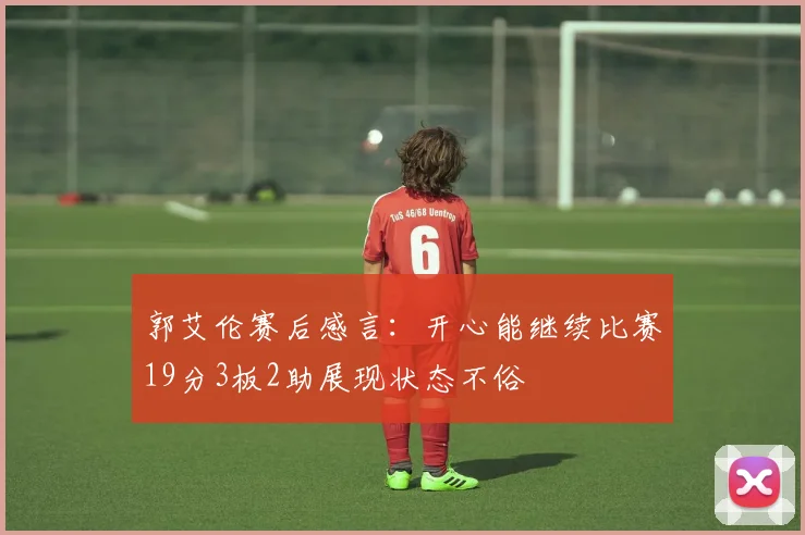 郭艾伦赛后感言：开心能继续比赛19分3板2助展现状态不俗