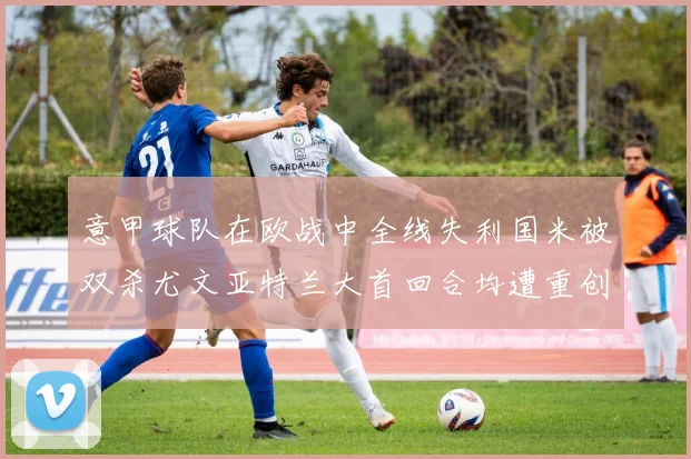意甲球队在欧战中全线失利国米被双杀尤文亚特兰大首回合均遭重创