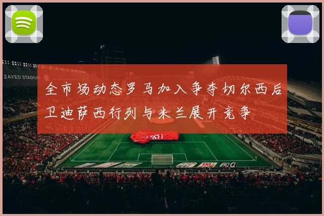 全市场动态罗马加入争夺切尔西后卫迪萨西行列与米兰展开竞争
