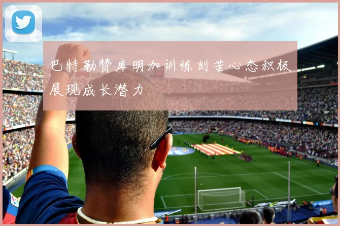 巴特勒赞库明加训练刻苦心态积极展现成长潜力