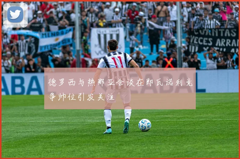 德罗西与热那亚会谈在即瓦诺利竞争帅位引发关注