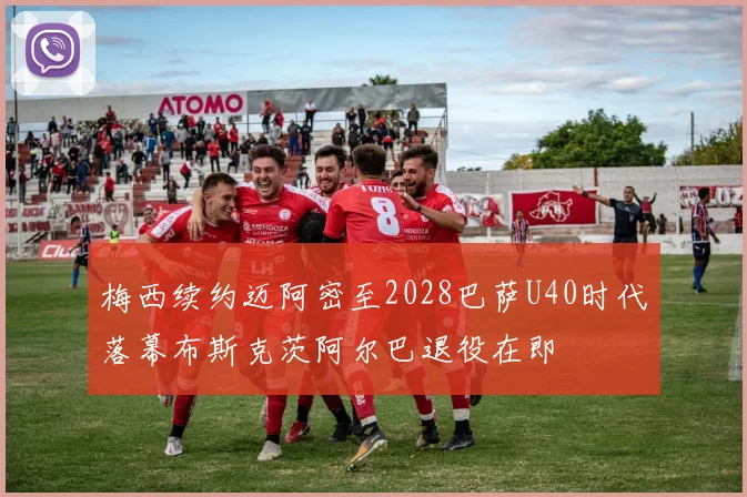 梅西续约迈阿密至2028巴萨U40时代落幕布斯克茨阿尔巴退役在即