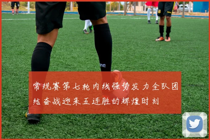 常规赛第七轮内线强势发力全队团结奋战迎来五连胜的辉煌时刻