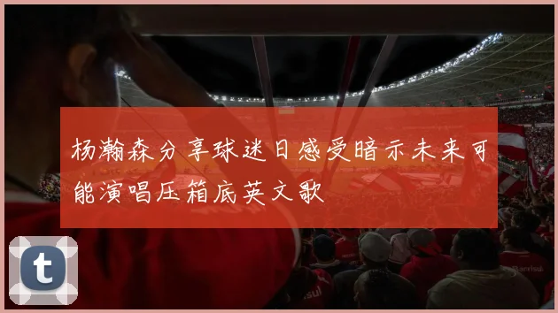 杨瀚森分享球迷日感受暗示未来可能演唱压箱底英文歌