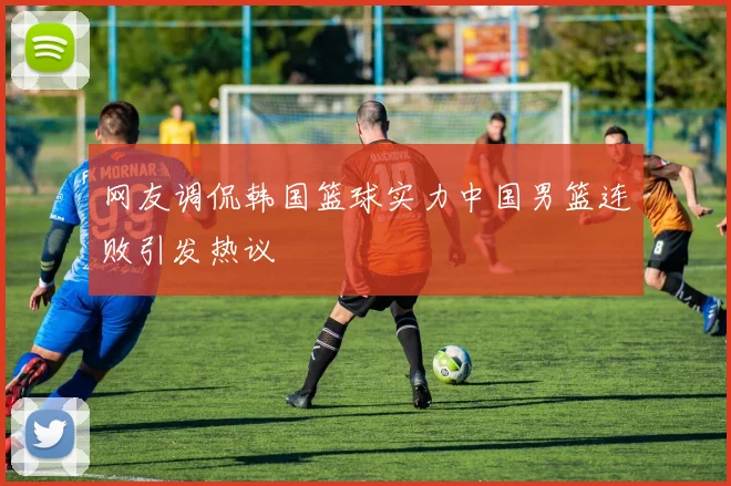 网友调侃韩国篮球实力中国男篮连败引发热议